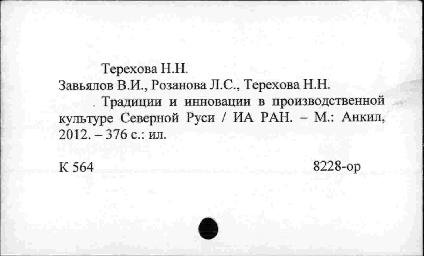 ﻿Терехова H.H.
Завьялов В.И., Розанова Л.С., Терехова Н.Н.
Традиции и инновации в производственной культуре Северной Руси / ИА РАН. - М.: Анкил, 2012.-376 с.: ил.
К 564
8228-ор